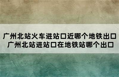 广州北站火车进站口近哪个地铁出口 广州北站进站口在地铁站哪个出口